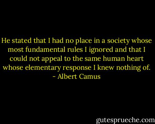 He stated that I had no place in a society whose most fundamental rules I ignored and that I could not appeal to the same human heart whose elementary response I knew nothing of. - Albert Camus