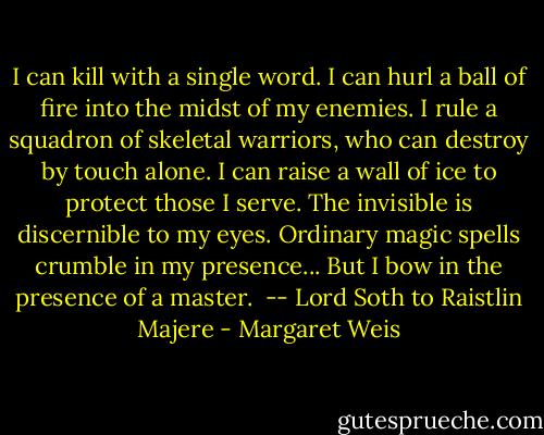 I can kill with a single word. I can hurl a ball of fire into the midst of my enemies. I rule a squadron of skeletal warriors, who can destroy by touch alone. I can raise a wall of ice to protect those I serve. The invisible is discernible to my eyes. Ordinary magic spells crumble in my presence... But I bow in the presence of a master.<br /><br />-- Lord Soth to Raistlin Majere - Margaret Weis