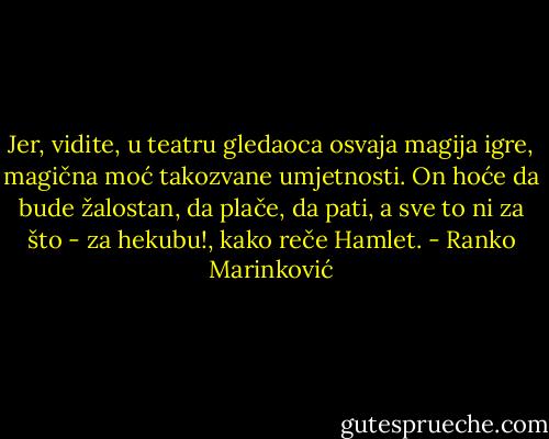 Jer, vidite, u teatru gledaoca osvaja magija igre, magična moć takozvane umjetnosti. On hoće da bude žalostan, da plače, da pati, a sve to ni za što - za hekubu!, kako reče Hamlet. - Ranko Marinković