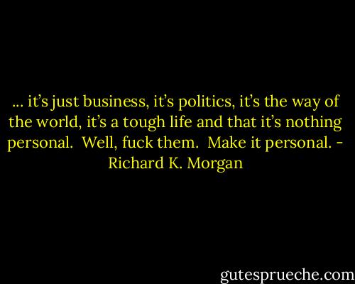 ... it’s just business, it’s politics, it’s the way of the world, it’s a tough life and that it’s nothing personal. <br />Well, fuck them. <br />Make it personal. - Richard K. Morgan