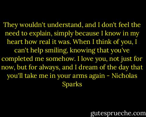 They wouldn't understand, and I don't feel the need to explain, simply because I know in my heart how real it was. When I think of you, I can't help smiling, knowing that you've completed me somehow. I love you, not just for now, but for always, and I dream of the day that you'll take me in your arms again - Nicholas Sparks