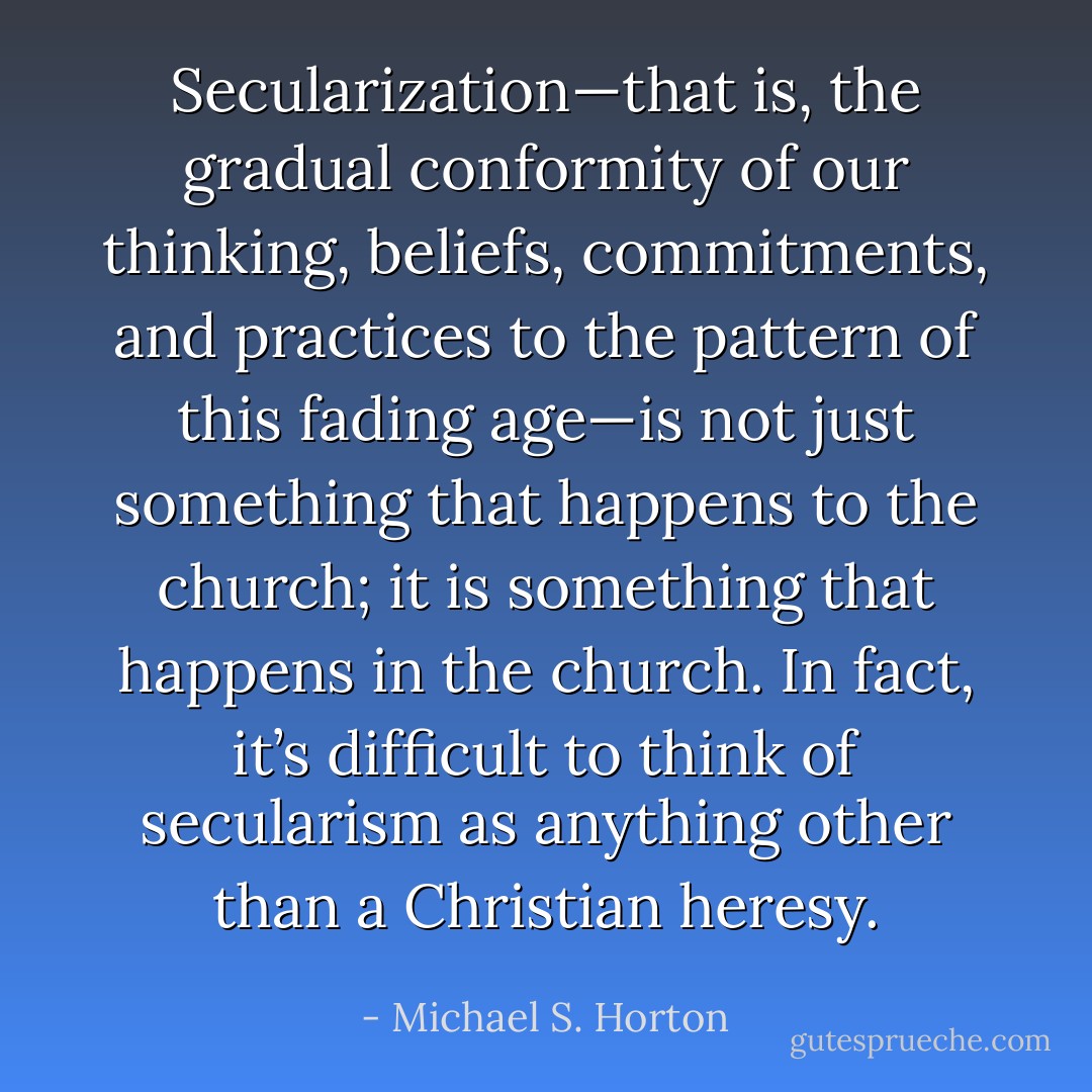 Secularization—that is, the gradual conformity of our thinking, beliefs, commitments, and practices to the pattern of this fading age—is not just something that happens to the church; it is something that happens in the church. In fact, it’s difficult to think of secularism as anything other than a Christian heresy. - Michael S. Horton