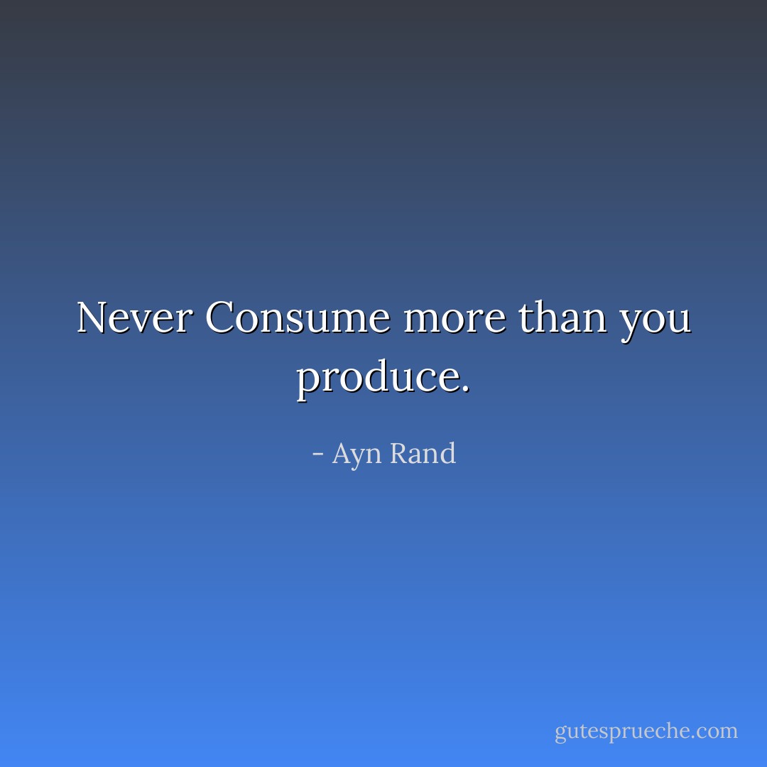 Never Consume more than you produce. - Ayn Rand