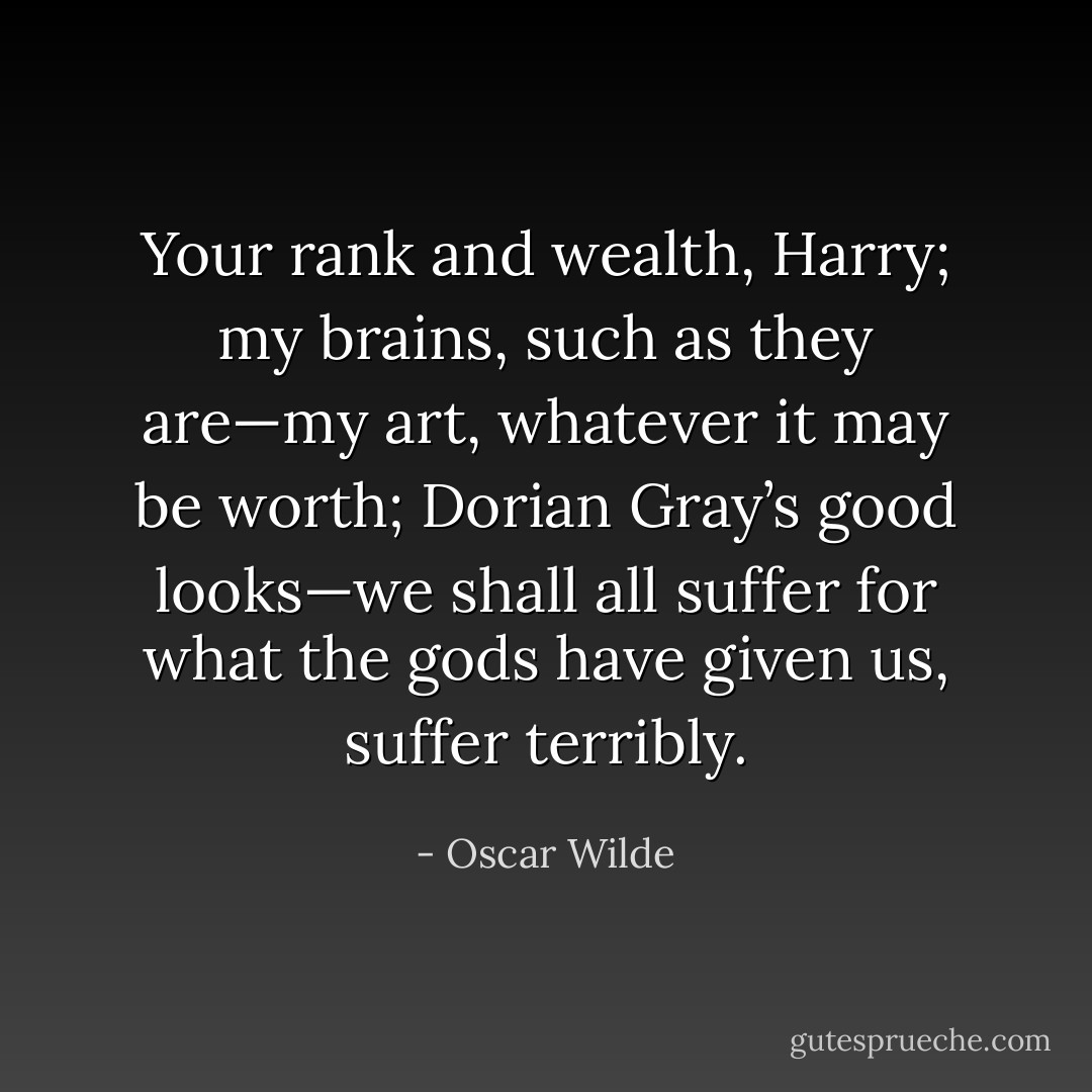 Your rank and wealth, Harry; my brains, such as they are—my art, whatever it may be worth; Dorian Gray’s good looks—we shall all suffer for what the gods have given us, suffer terribly. - Oscar Wilde