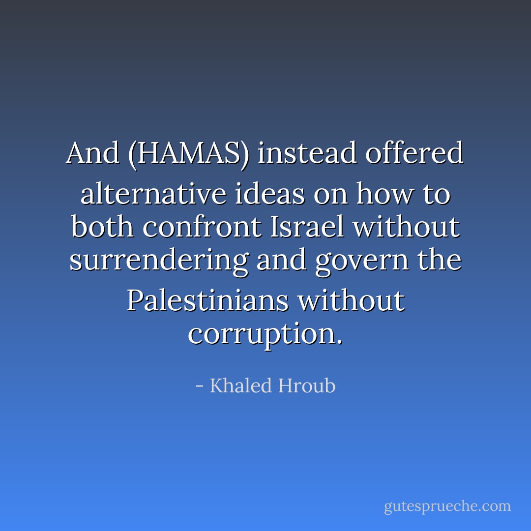 And (HAMAS) instead offered alternative ideas on how to both confront Israel without surrendering and govern the Palestinians without corruption. - Khaled Hroub