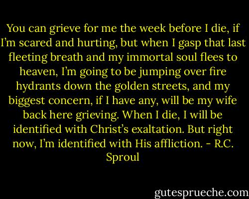 You can grieve for me the week before I die, if I’m scared and hurting, but when I gasp that last fleeting breath and my immortal soul flees to heaven, I’m going to be jumping over fire hydrants down the golden streets, and my biggest concern, if I have any, will be my wife back here grieving. When I die, I will be identified with Christ’s exaltation. But right now, I’m identified with His affliction. - R.C. Sproul