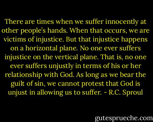 There are times when we suffer innocently at other people’s hands. When that occurs, we are victims of injustice. But that injustice happens on a horizontal plane. No one ever suffers injustice on the vertical plane. That is, no one ever suffers unjustly in terms of his or her relationship with God. As long as we bear the guilt of sin, we cannot protest that God is unjust in allowing us to suffer. - R.C. Sproul