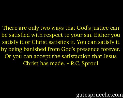There are only two ways that God’s justice can be satisfied with respect to your sin. Either you satisfy it or Christ satisfies it. You can satisfy it by being banished from God’s presence forever. Or you can accept the satisfaction that Jesus Christ has made. - R.C. Sproul