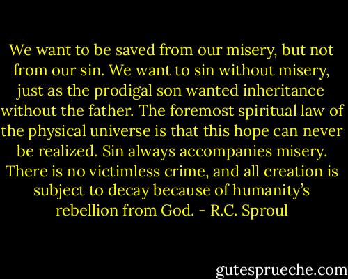 We want to be saved from our misery, but not from our sin. We want to sin without misery, just as the prodigal son wanted inheritance without the father. The foremost spiritual law of the physical universe is that this hope can never be realized. Sin always accompanies misery. There is no victimless crime, and all creation is subject to decay because of humanity’s rebellion from God. - R.C. Sproul