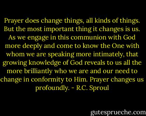 Prayer does change things, all kinds of things. But the most important thing it changes is us. As we engage in this communion with God more deeply and come to know the One with whom we are speaking more intimately, that growing knowledge of God reveals to us all the more brilliantly who we are and our need to change in conformity to Him. Prayer changes us profoundly. - R.C. Sproul