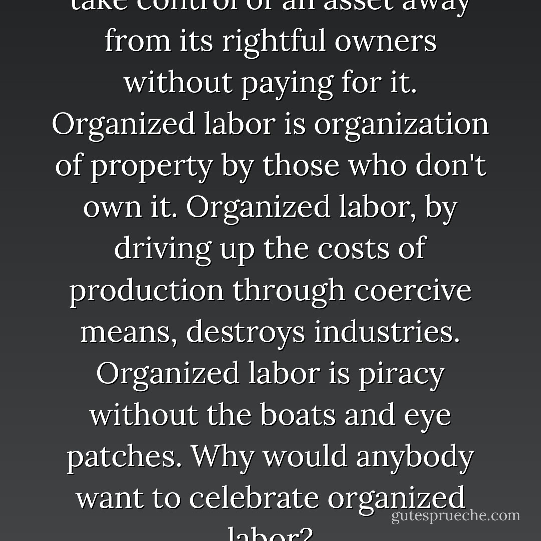 Organized labor is organized to take control of an asset away from its rightful owners without paying for it. Organized labor is organization of property by those who don't own it. Organized labor, by driving up the costs of production through coercive means, destroys industries. Organized labor is piracy without the boats and eye patches. Why would anybody want to celebrate organized labor? - Douglas Wilson