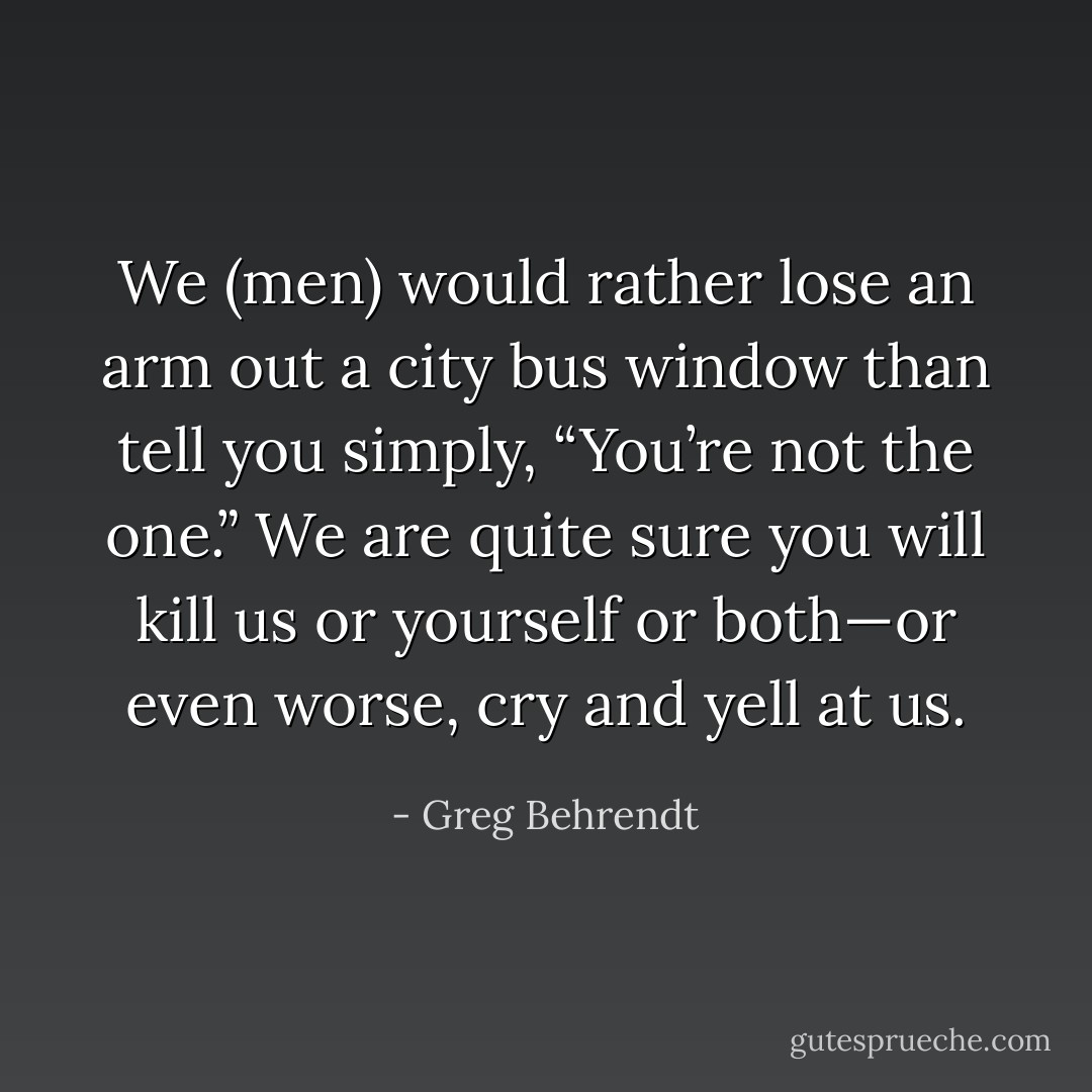 We (men) would rather lose an arm out a city bus window than tell you simply, “You’re not the<br />one.” We are quite sure you will kill us or yourself or both—or even worse, cry and yell at us. - Greg Behrendt