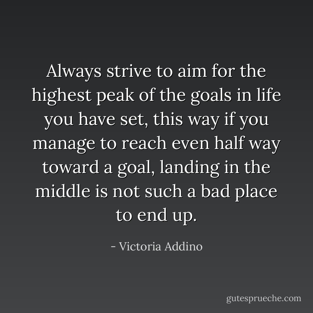 Always strive to aim for the highest peak of the goals in life you have set, this way if you manage to reach even half way toward a goal, landing in the middle is not such a bad place to end up. - Victoria Addino