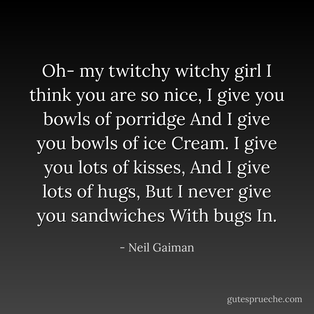 Oh- my twitchy witchy girl<br />I think you are so nice,<br />I give you bowls of porridge<br />And I give you bowls of ice<br />Cream.<br />I give you lots of kisses,<br />And I give lots of hugs,<br />But I never give you sandwiches<br />With bugs<br />In. - Neil Gaiman