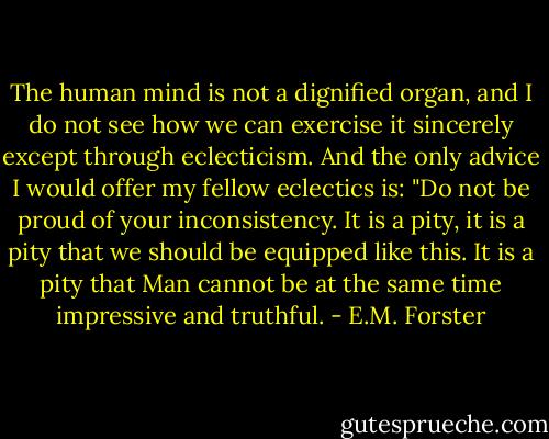 The human mind is not a dignified organ, and I do not see how we can exercise it sincerely except through eclecticism. And the only advice I would offer my fellow eclectics is: "Do not be proud of your inconsistency. It is a pity, it is a pity that we should be equipped like this. It is a pity that Man cannot be at the same time impressive and truthful. - E.M. Forster