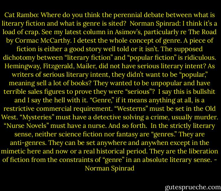 Cat Rambo: Where do you think the perennial debate between what is literary fiction and what is genre is sited?<br /><br />Norman Spinrad: I think it’s a load of crap. See my latest column in Asimov’s, particularly re The Road by Cormac McCarthy. I detest the whole concept of genre. A piece of fiction is either a good story well told or it isn’t. The supposed dichotomy between “literary fiction” and “popular fiction” is ridiculous. Hemingway, Fitzgerald, Mailer, did not have serious literary intent? As writers of serious literary intent, they didn’t want to be “popular,” meaning sell a lot of books? They wanted to be unpopular and have terrible sales figures to prove they were “serious”?<br /><br />I say this is bullshit and I say the hell with it. “Genre,” if it means anything at all, is a restrictive commercial requirement. “Westerns” must be set in the Old West. “Mysteries” must have a detective solving a crime, usually murder. “Nurse Novels” must have a nurse. And so forth.<br /><br />In the strictly literary sense, neither science fiction nor fantasy are “genres.” They are anti-genres. They can be set anywhere and anywhen except in the mimetic here and now or a real historical period. They are the liberation of fiction from the constraints of “genre” in an absolute literary sense. - Norman Spinrad