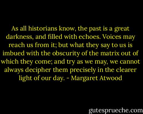 As all historians know, the past is a great darkness, and filled with echoes. Voices may reach us from it; but what they say to us is imbued with the obscurity of the matrix out of which they come; and try as we may, we cannot always decipher them precisely in the clearer light of our day. - Margaret Atwood
