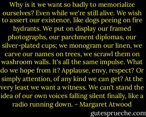 Why is it we want so badly to memorialize ourselves? Even while we're still alive. We wish to assert our existence, like dogs peeing on fire hydrants. We put on display our framed photographs, our parchment diplomas, our silver-plated cups; we monogram our linen, we carve our names on trees, we scrawl them on washroom walls. It's all the same impulse. What do we hope from it? Applause, envy, respect? Or simply attention, of any kind we can get?<br />At the very least we want a witness. We can't stand the idea of our own voices falling silent finally, like a radio running down. - Margaret Atwood