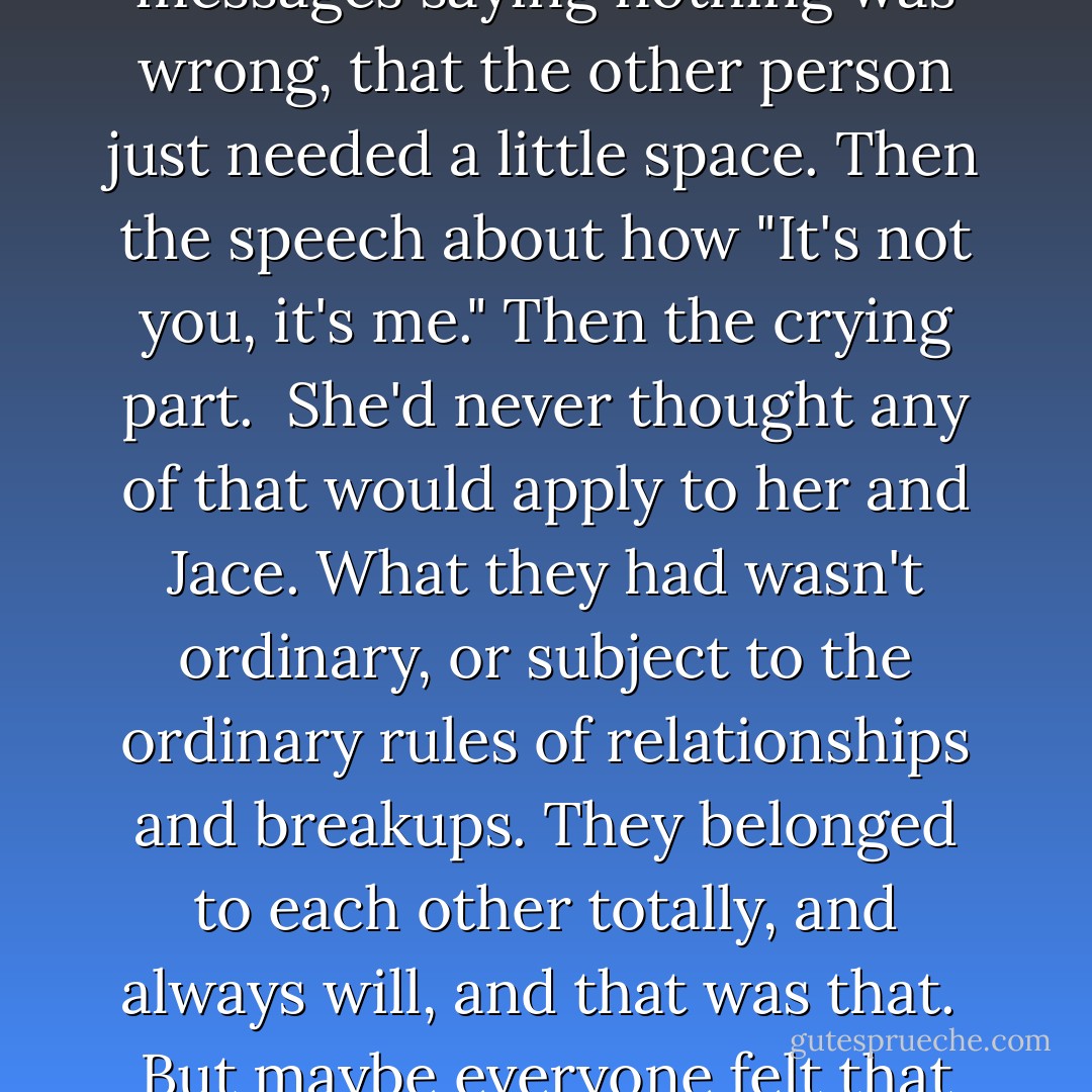 She knew how breakups went from hearing other girls complain about them. First the pulling away, the gradual refusal to return notes or phone calls. The vague messages saying nothing was wrong, that the other person just needed a little space. Then the speech about how "It's not you, it's me." Then the crying part.<br /><br />She'd never thought any of that would apply to her and Jace. What they had wasn't ordinary, or subject to the ordinary rules of relationships and breakups. They belonged to each other totally, and always will, and that was that.<br /><br />But maybe everyone felt that way? Until the moment they realized they were just like everyone else, and everyone they'd thought was real shattered apart. - Cassandra Clare