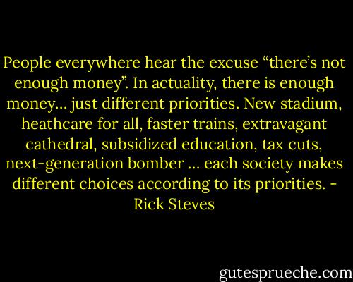 People everywhere hear the excuse “there’s not enough money”. In actuality, there is enough money… just different priorities. New stadium, heathcare for all, faster trains, extravagant cathedral, subsidized education, tax cuts, next-generation bomber … each society makes different choices according to its priorities. - Rick Steves