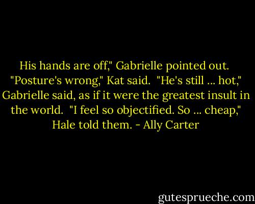 His hands are off," Gabrielle pointed out.<br /> "Posture's wrong," Kat said.<br /> "He's still ... hot," Gabrielle said, as if it were the greatest insult in the world.<br /> "I feel so objectified. So ... cheap," Hale told them. - Ally Carter