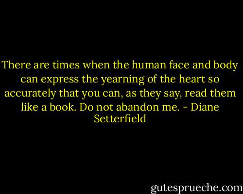 There are times when the human face and body can express the yearning of the heart so accurately that you can, as they say, read them like a book. Do not abandon me. - Diane Setterfield
