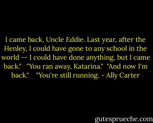 I came back, Uncle Eddie. Last year, after the Henley, I could have gone to any school in the world -- I could have done anything, but I came back."<br /><br /> "You ran away, Katarina."<br /> "And now I'm back."<br /> <br /> "You're still running. - Ally Carter