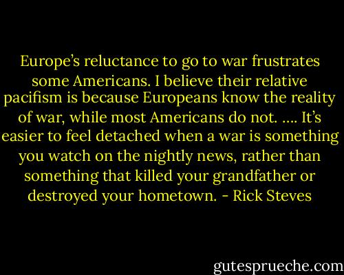 Europe’s reluctance to go to war frustrates some Americans. I believe their relative pacifism is because Europeans know the reality of war, while most Americans do not. …. It’s easier to feel detached when a war is something you watch on the nightly news, rather than something that killed your grandfather or destroyed your hometown. - Rick Steves