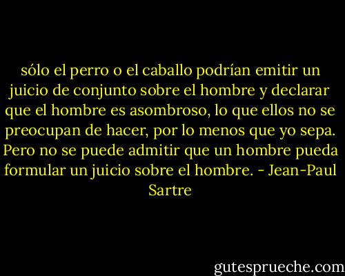 sólo el perro o el caballo podrían emitir un juicio de conjunto sobre el hombre y declarar que el hombre es asombroso, lo que ellos no se preocupan de hacer, por lo menos que yo sepa. Pero no se puede admitir que un hombre pueda formular un juicio sobre el hombre. - Jean-Paul Sartre