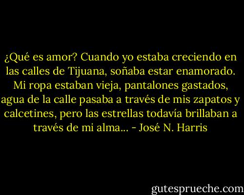¿Qué es amor? Cuando yo estaba creciendo en las calles de Tijuana, soñaba estar enamorado. Mi ropa estaban vieja, pantalones gastados, agua de la calle pasaba a través de mis zapatos y calcetines, pero las estrellas todavía brillaban a través de mi alma... - José N. Harris