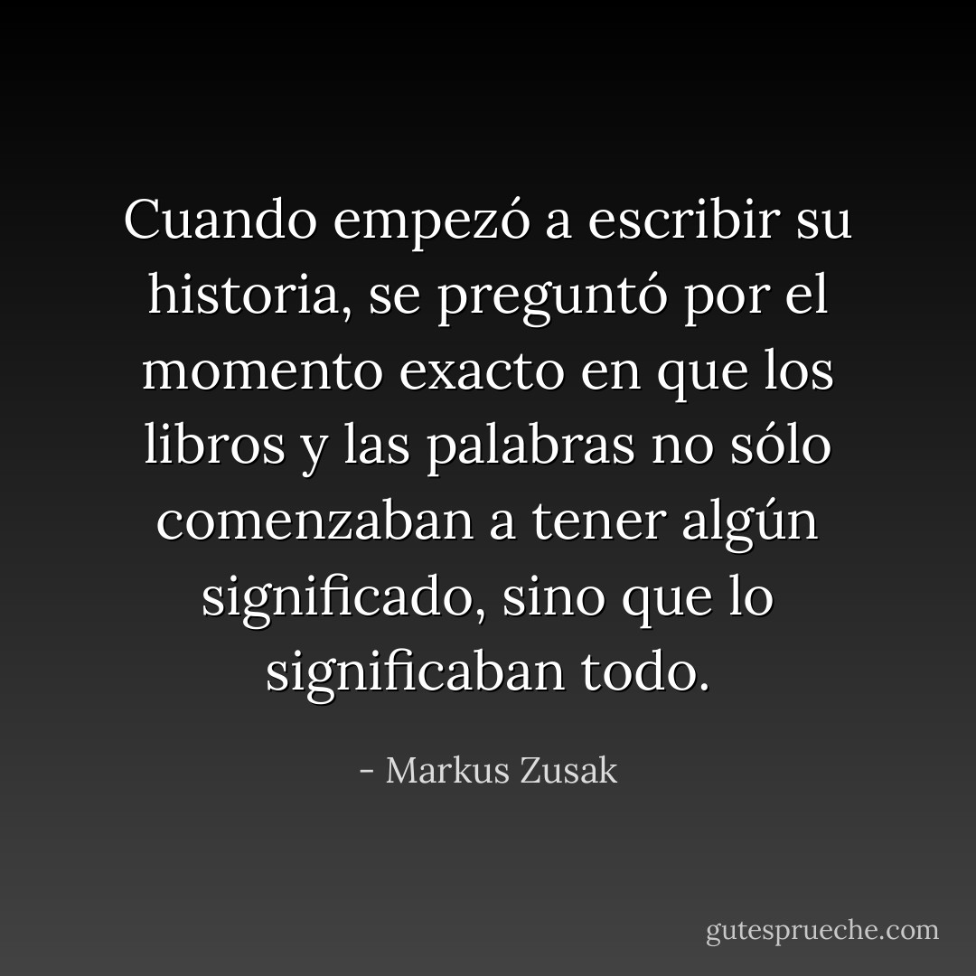 Cuando empezó a escribir su historia, se preguntó por el momento exacto en que los libros y las palabras no sólo comenzaban a tener algún significado, sino que lo significaban todo. - Markus Zusak