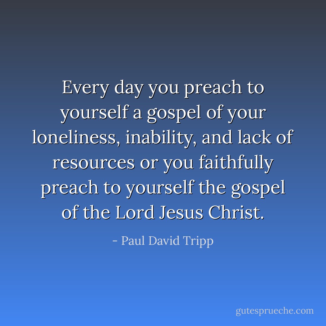 Every day you preach to yourself a gospel of your loneliness, inability, and lack of resources or you faithfully preach to yourself the gospel of the Lord Jesus Christ. - Paul David Tripp