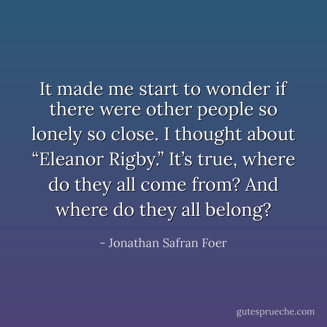 It made me start to wonder if there were other people so lonely so close. I thought about “Eleanor Rigby.” It’s true, where do they all come from? And where do they all belong? - Jonathan Safran Foer