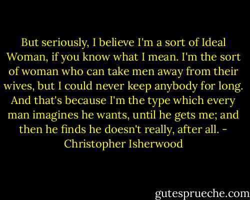 But seriously, I believe I'm a sort of Ideal Woman, if you know what I mean. I'm the sort of woman who can take men away from their wives, but I could never keep anybody for long. And that's because I'm the type which every man imagines he wants, until he gets me; and then he finds he doesn't really, after all. - Christopher Isherwood