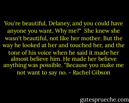 You're beautiful, Delaney, and you could have anyone you want. Why me?"<br /> She knew she wasn't beautiful, not like her mother. But the way he looked at her and touched her, and the tone of his voice when he said it made her almost believe him. He made her believe anything was possible. "Because you make me not want to say no. - Rachel Gibson