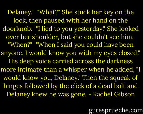 Delaney."<br /> "What?" She stuck her key on the lock, then paused with her hand on the doorknob.<br /> "I lied to you yesterday." She looked over her shoulder, but she couldn't see him.<br /> "When?"<br /> "When I said you could have been anyone. I would know you with my eyes closed." His deep voice carried across the darkness more intimate than a whisper when he added, "I would know you, Delaney." Then the squeak of hinges followed by the click of a dead bolt and Delaney knew he was gone. - Rachel Gibson