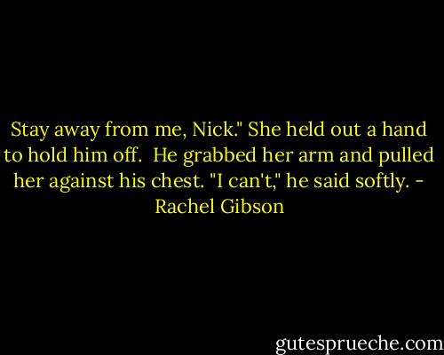 Stay away from me, Nick." She held out a hand to hold him off.<br /> He grabbed her arm and pulled her against his chest. "I can't," he said softly. - Rachel Gibson