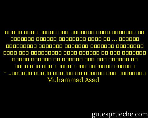 إن الإسلام يحمل الإنسان على توحيد جميع نواحي الحياة … إذ يهتم اهتماماً واحداً بالدنيا والآخرة، وبالنفس والجسد، وبالفرد والمجتمع، ويهدينا إلى أن نستفيد أحسن الاستفادة مما فينا من طاقات، إنه ليس سبيلاً من السبل، ولكنه السبيل الوحيد، وإن الرجل الذي جاء بهذه التعاليم ليس هادياً من الهداة ولكنه الهادي.. - Muhammad Asad