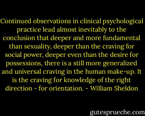Continued observations in clinical psychological practice lead almost inevitably to the conclusion that deeper and more fundamental than sexuality, deeper than the craving for social power, deeper even than the desire for possessions, there is a still more generalized and universal craving in the human make-up. It is the craving for knowledge of the right direction - for orientation. - William Sheldon