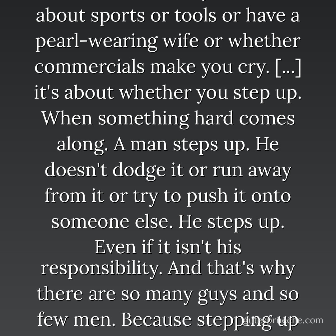 It's not about who you sleep with, or whether you know about sports or tools or have a pearl-wearing wife or whether commercials make you cry. [...] it's about whether you step up. When something hard comes along. A man steps up. He doesn't dodge it or run away from it or try to push it onto someone else. He steps up. Even if it isn't his responsibility. And that's why there are so many guys and so few men. Because stepping up is hard. - Ben Monopoli