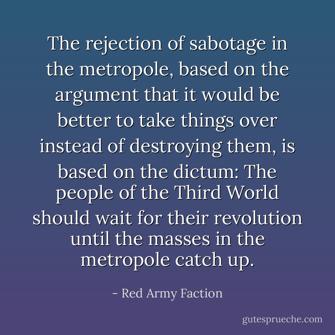 The rejection of sabotage in the metropole, based on the argument that it would be better to take things over instead of destroying them, is based on the dictum: The people of the Third World should wait for their revolution until the masses in the metropole catch up. - Red Army Faction
