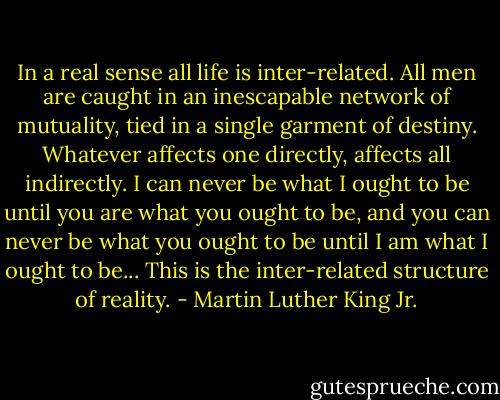 In a real sense all life is inter-related. All men are caught in an inescapable network of mutuality, tied in a single garment of destiny. Whatever affects one directly, affects all indirectly. I can never be what I ought to be until you are what you ought to be, and you can never be what you ought to be until I am what I ought to be...<br />This is the inter-related structure of reality. - Martin Luther King Jr.