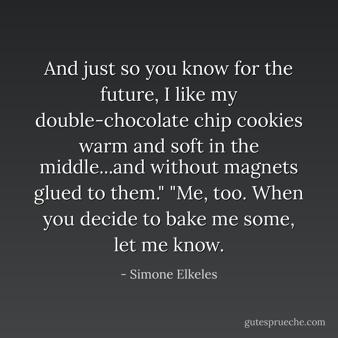 And just so you know for the future, I like my double-chocolate chip cookies warm and soft in the middle...and without magnets glued to them."<br />"Me, too. When you decide to bake me some, let me know. - Simone Elkeles