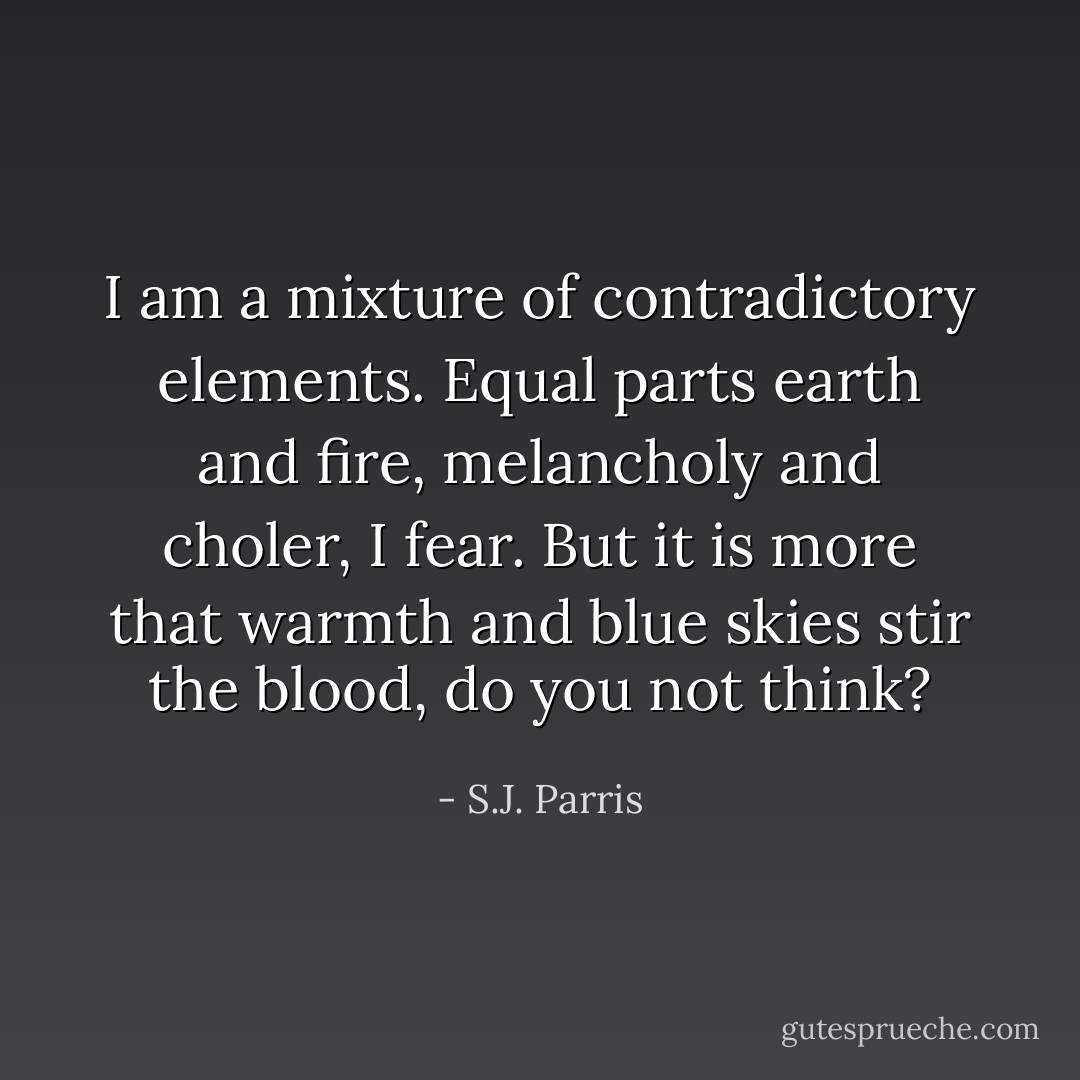 I am a mixture of contradictory elements. Equal parts earth and fire, melancholy and choler, I fear. But it is more that warmth and blue skies stir the blood, do you not think? - S.J. Parris