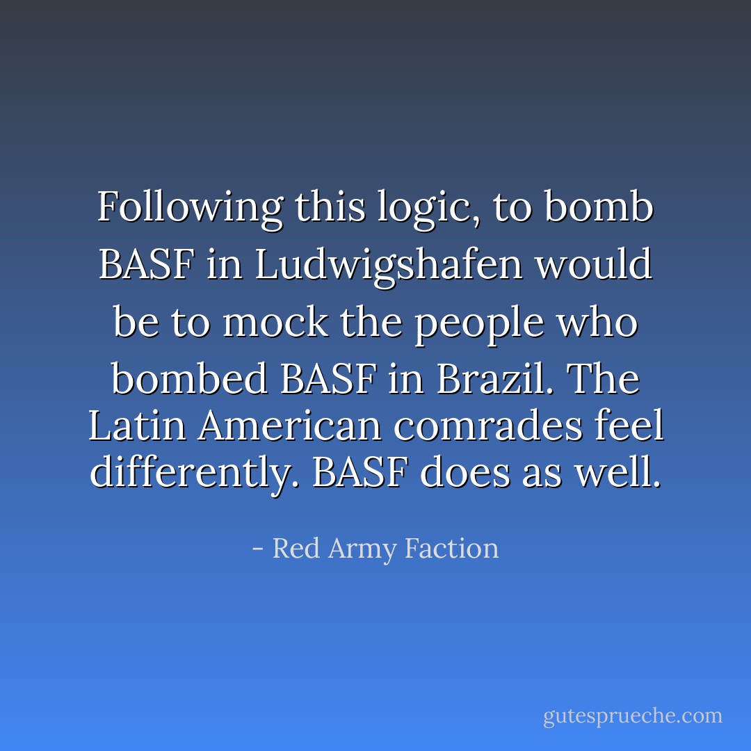 Following this logic, to bomb BASF in Ludwigshafen would be to mock the people who bombed BASF in Brazil. The Latin American comrades feel differently. BASF does as well. - Red Army Faction