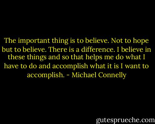 The important thing is to believe. Not to hope but to believe. There is a difference. I believe in these things and so that helps me do what I have to do and accomplish what it is I want to accomplish. - Michael Connelly