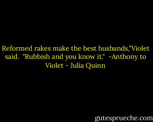 Reformed rakes make the best husbands,"Violet said. <br />"Rubbish and you know it."<br /><br />-Anthony to Violet - Julia Quinn