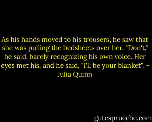 As his hands moved to his trousers, he saw that she was pulling the bedsheets over her. "Don't," he said, barely recognizing his own voice. Her eyes met his, and he said, "I'll be your blanket". - Julia Quinn