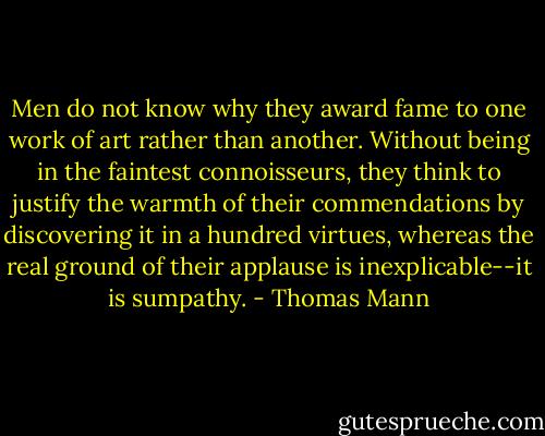 Men do not know why they award fame to one work of art rather than another. Without being in the faintest connoisseurs, they think to justify the warmth of their commendations by discovering it in a hundred virtues, whereas the real ground of their applause is inexplicable--it is sumpathy. - Thomas Mann