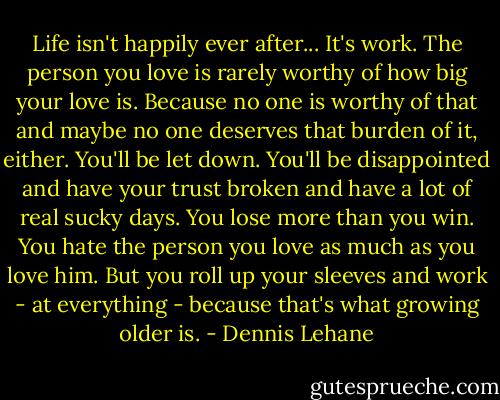 Life isn't happily ever after... It's work. The person you love is rarely worthy of how big your love is. Because no one is worthy of that and maybe no one deserves that burden of it, either. You'll be let down. You'll be disappointed and have your trust broken and have a lot of real sucky days. You lose more than you win. You hate the person you love as much as you love him. But you roll up your sleeves and work - at everything - because that's what growing older is. - Dennis Lehane